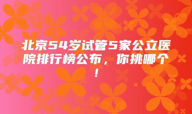 北京54岁试管5家公立医院排行榜公布，你挑哪个!