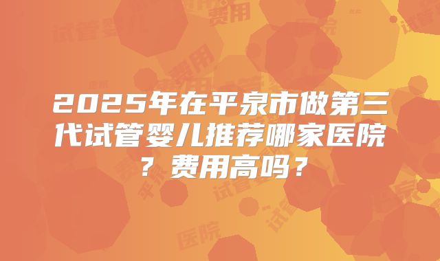2025年在平泉市做第三代试管婴儿推荐哪家医院？费用高吗？