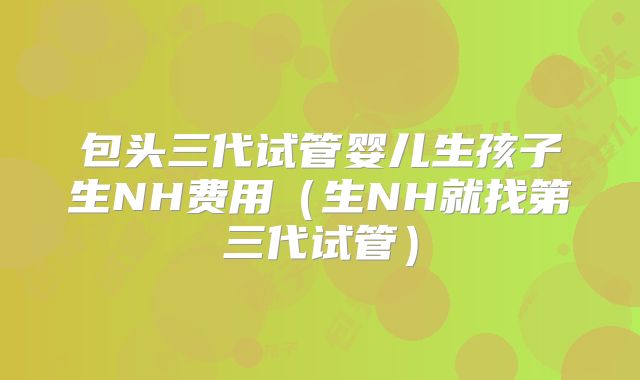 包头三代试管婴儿生孩子生NH费用（生NH就找第三代试管）
