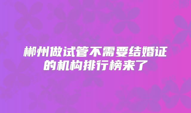 郴州做试管不需要结婚证的机构排行榜来了