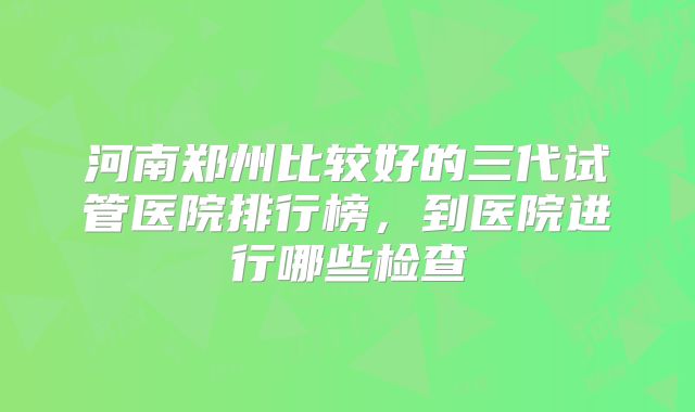 河南郑州比较好的三代试管医院排行榜，到医院进行哪些检查