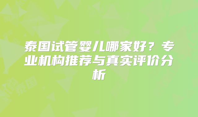 泰国试管婴儿哪家好？专业机构推荐与真实评价分析