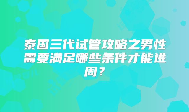 泰国三代试管攻略之男性需要满足哪些条件才能进周？