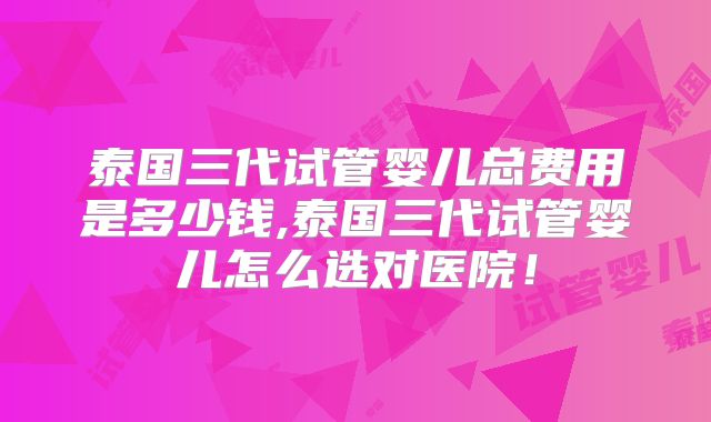 泰国三代试管婴儿总费用是多少钱,泰国三代试管婴儿怎么选对医院！