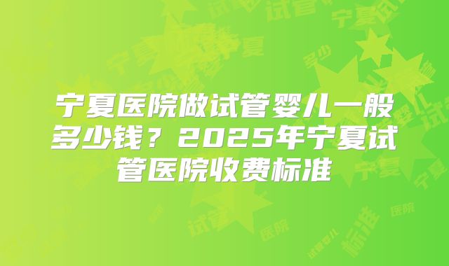 宁夏医院做试管婴儿一般多少钱？2025年宁夏试管医院收费标准