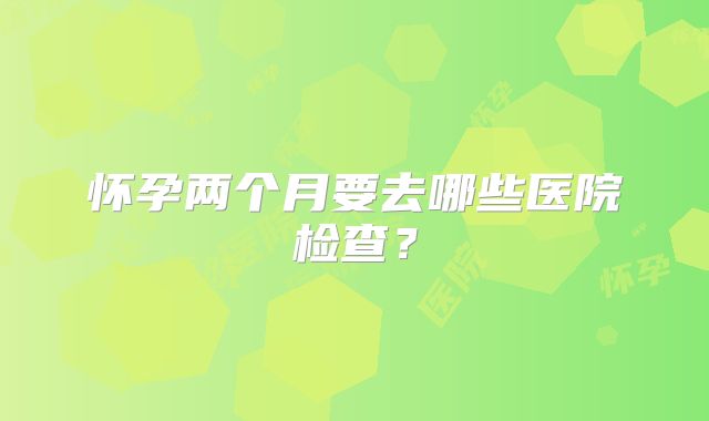 怀孕两个月要去哪些医院检查？