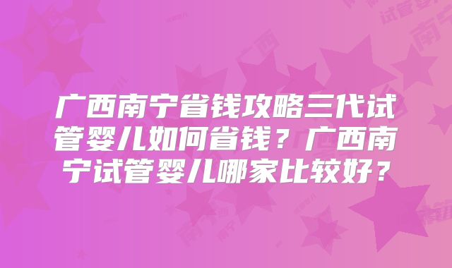 广西南宁省钱攻略三代试管婴儿如何省钱?广西南宁试管婴儿哪家比较好?