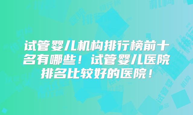 试管婴儿机构排行榜前十名有哪些!试管婴儿医院排名比较好的医院!