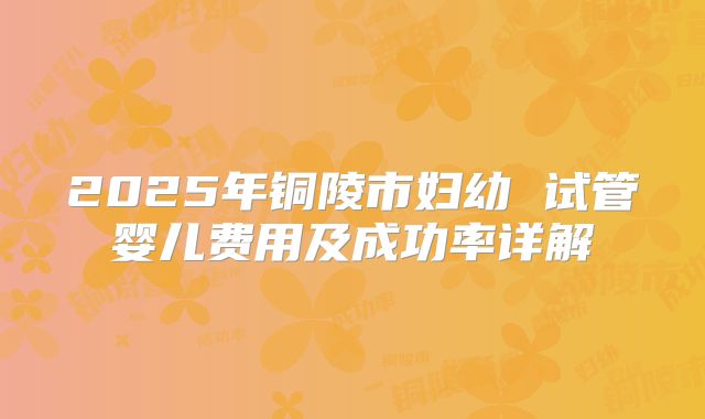 2025年铜陵市妇幼 试管婴儿费用及成功率详解