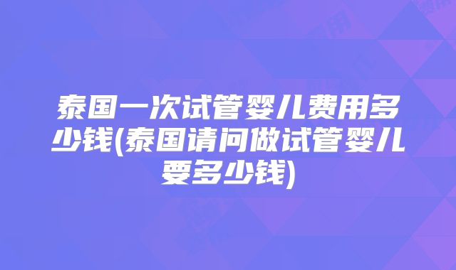 泰国一次试管婴儿费用多少钱(泰国请问做试管婴儿要多少钱)