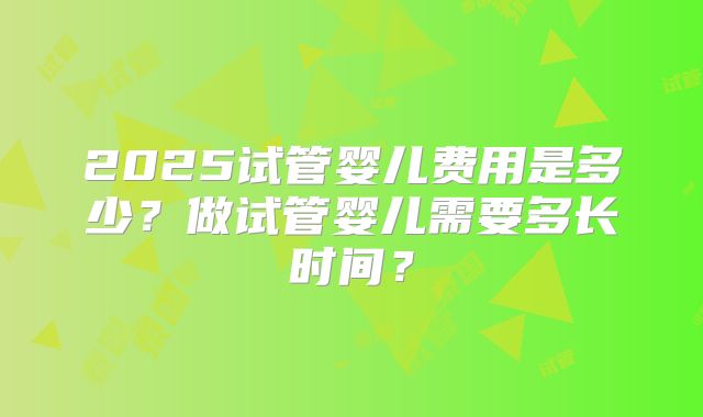 2025试管婴儿费用是多少?做试管婴儿需要多长时间?