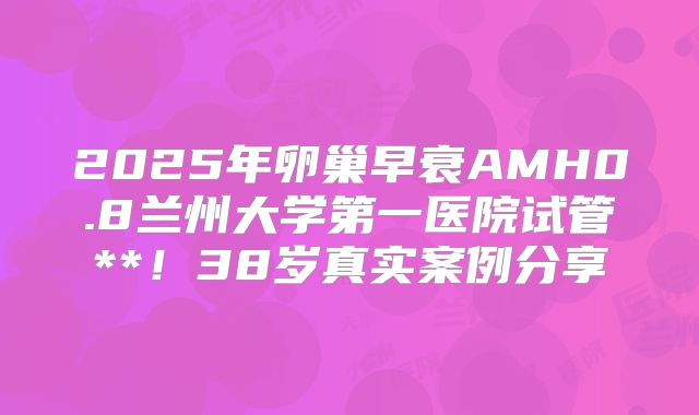 2025年卵巢早衰AMH0.8兰州大学第一医院试管**！38岁真实案例分享