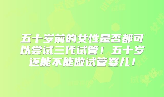 五十岁前的女性是否都可以尝试三代试管！五十岁还能不能做试管婴儿！