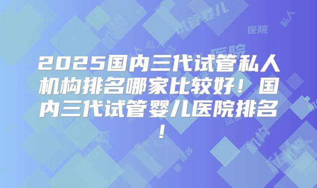 2025国内三代试管私人机构排名哪家比较好！国内三代试管婴儿医院排名！