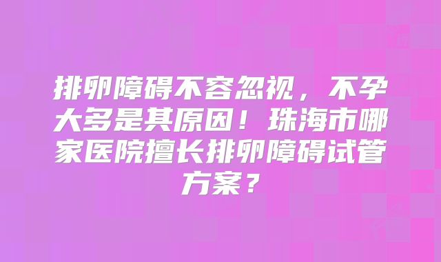 排卵障碍不容忽视，不孕大多是其原因！珠海市哪家医院擅长排卵障碍试管方案？