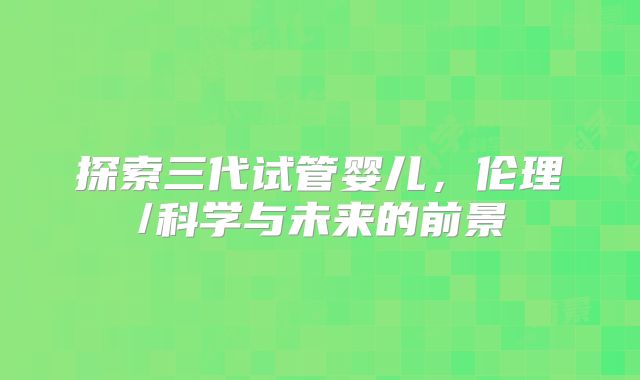 探索三代试管婴儿，伦理/科学与未来的前景