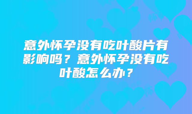 意外怀孕没有吃叶酸片有影响吗?意外怀孕没有吃叶酸怎么办?