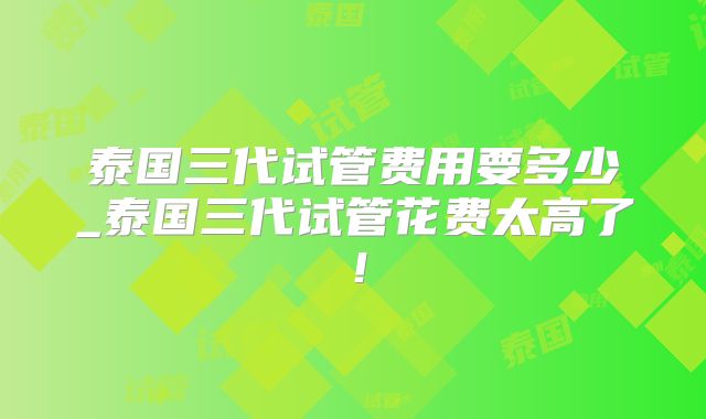 泰国三代试管费用要多少_泰国三代试管花费太高了！