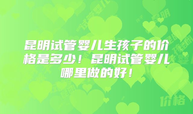 昆明试管婴儿生孩子的价格是多少！昆明试管婴儿哪里做的好！
