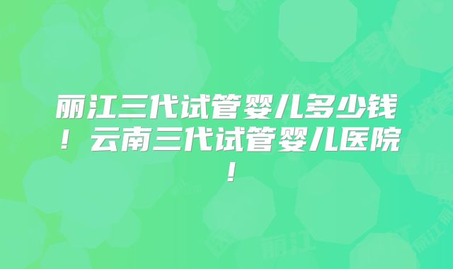 丽江三代试管婴儿多少钱!云南三代试管婴儿医院!