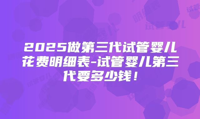 2025做第三代试管婴儿花费明细表-试管婴儿第三代要多少钱!