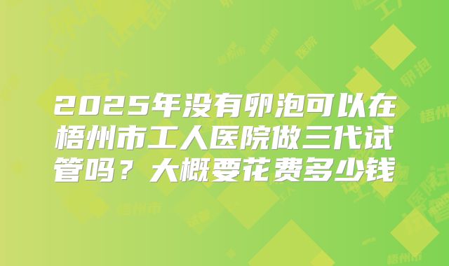 2025年没有卵泡可以在梧州市工人医院做三代试管吗？大概要花费多少钱