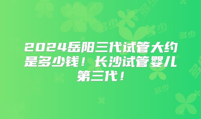 2024岳阳三代试管大约是多少钱！长沙试管婴儿第三代！