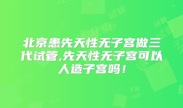 北京患先天性无子宫做三代试管,先天性无子宫可以人造子宫吗！