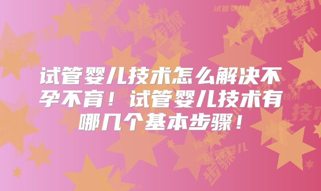 试管婴儿技术怎么解决不孕不育!试管婴儿技术有哪几个基本步骤!