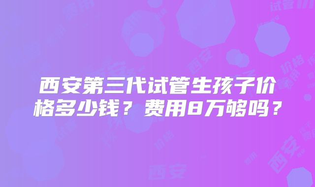 西安第三代试管生孩子价格多少钱？费用8万够吗？
