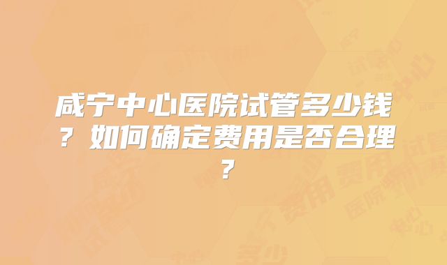 咸宁中心医院试管多少钱？如何确定费用是否合理？