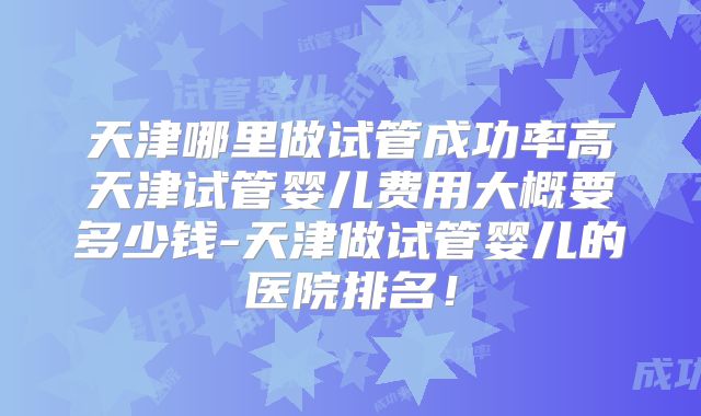 天津哪里做试管成功率高天津试管婴儿费用大概要多少钱-天津做试管婴儿的医院排名!