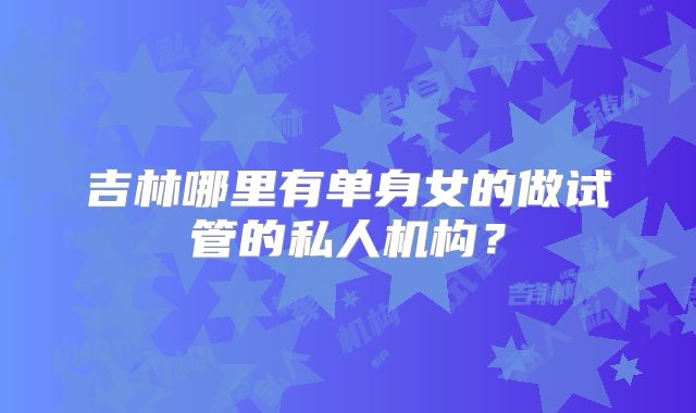 吉林哪里有单身女的做试管的私人机构？