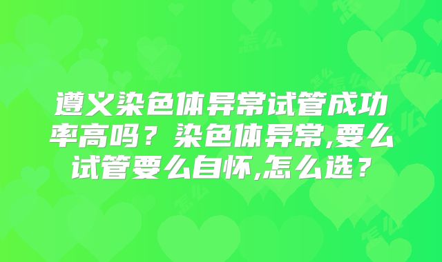 遵义染色体异常试管成功率高吗?染色体异常,要么试管要么自怀,怎么选?
