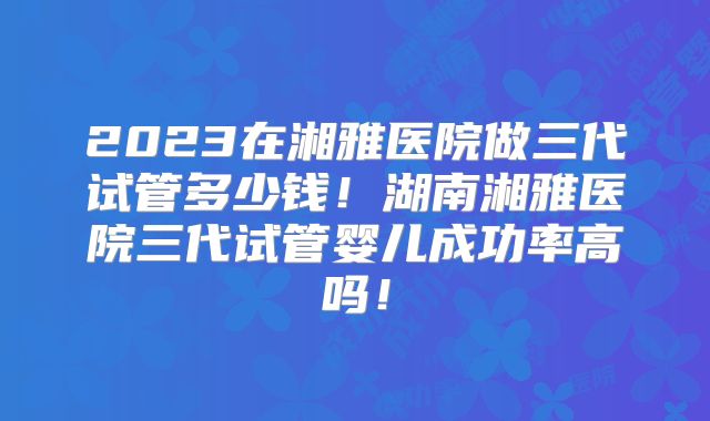 2023在湘雅医院做三代试管多少钱!湖南湘雅医院三代试管婴儿成功率高吗!