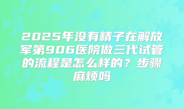 2025年没有精子在解放军第906医院做三代试管的流程是怎么样的?步骤麻烦吗