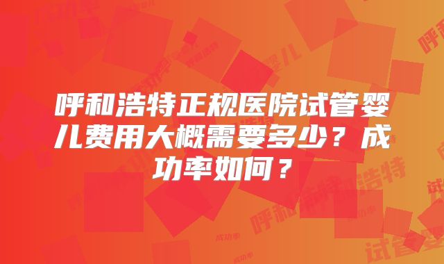 呼和浩特正规医院试管婴儿费用大概需要多少？成功率如何？