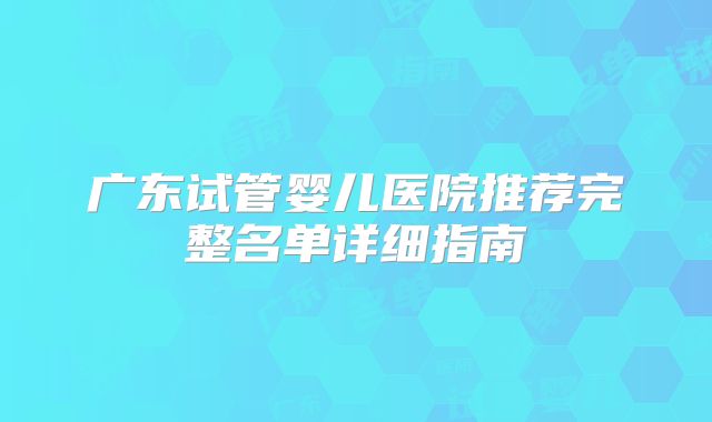 广东试管婴儿医院推荐完整名单详细指南