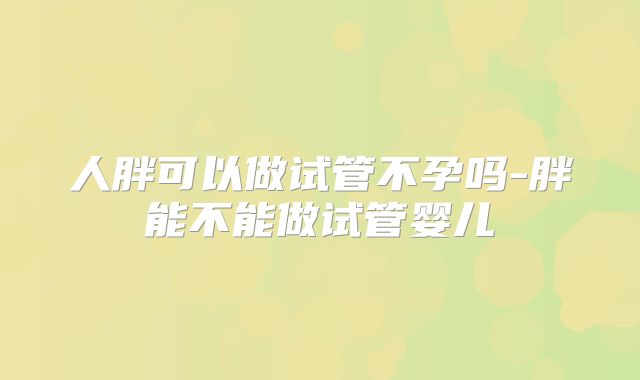 人胖可以做试管不孕吗-胖能不能做试管婴儿