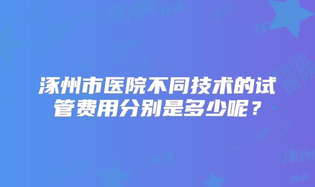 涿州市医院不同技术的试管费用分别是多少呢？