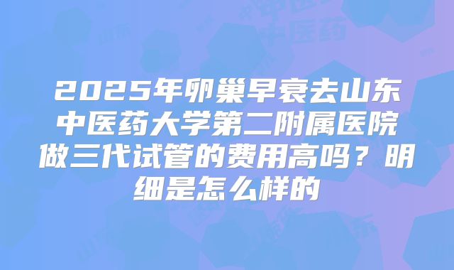 2025年卵巢早衰去山东中医药大学第二附属医院做三代试管的费用高吗？明细是怎么样的