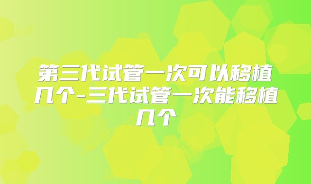 第三代试管一次可以移植几个-三代试管一次能移植几个