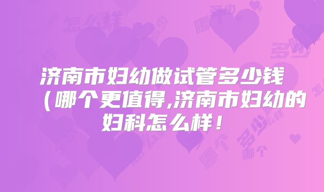 济南市妇幼做试管多少钱(哪个更值得,济南市妇幼的妇科怎么样!