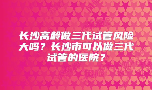 长沙高龄做三代试管风险大吗？长沙市可以做三代试管的医院？