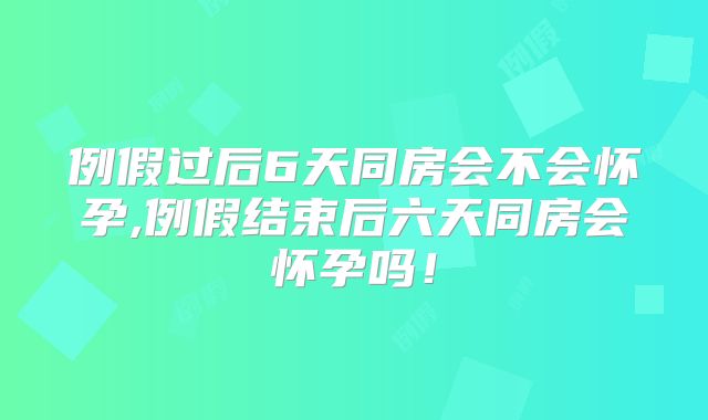 例假过后6天同房会不会怀孕,例假结束后六天同房会怀孕吗!