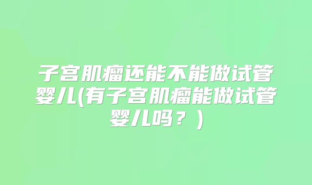 子宫肌瘤还能不能做试管婴儿(有子宫肌瘤能做试管婴儿吗?)