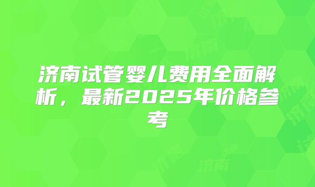 济南试管婴儿费用全面解析，最新2025年价格参考