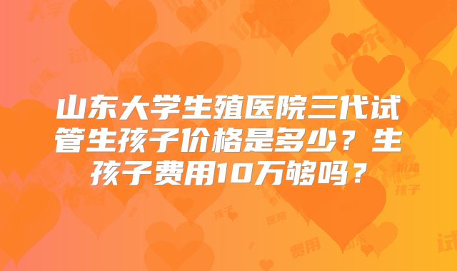 山东大学生殖医院三代试管生孩子价格是多少？生孩子费用10万够吗？