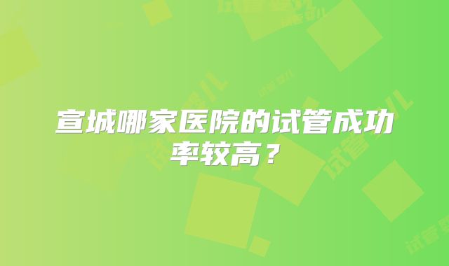 宣城哪家医院的试管成功率较高？