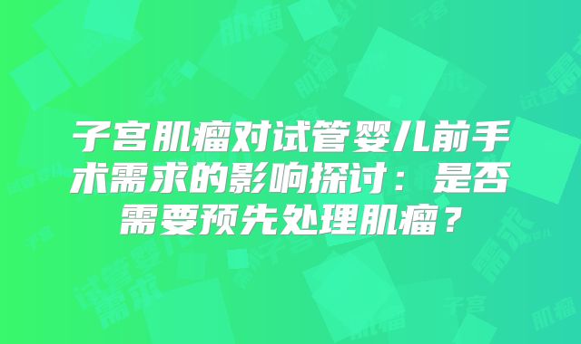 子宫肌瘤对试管婴儿前手术需求的影响探讨：是否需要预先处理肌瘤？